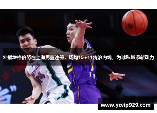外援埃格伯努在上海男篮注册，场均15+11统治内线，为球队增添新动力